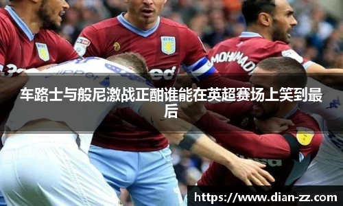 车路士与般尼激战正酣谁能在英超赛场上笑到最后