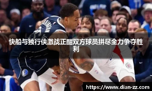 快船与独行侠激战正酣双方球员拼尽全力争夺胜利